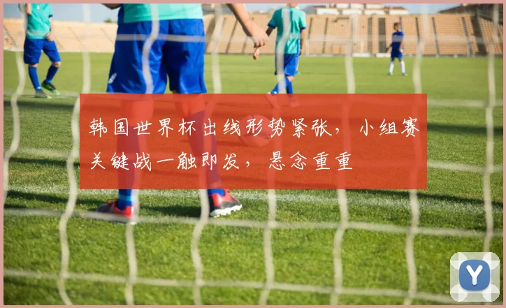 韩国世界杯出线形势紧张，小组赛关键战一触即发，悬念重重