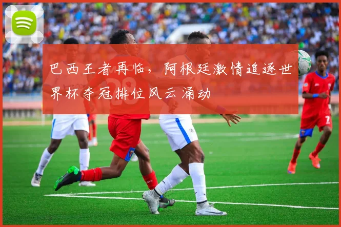 巴西王者再临，阿根廷激情追逐世界杯夺冠排位风云涌动
