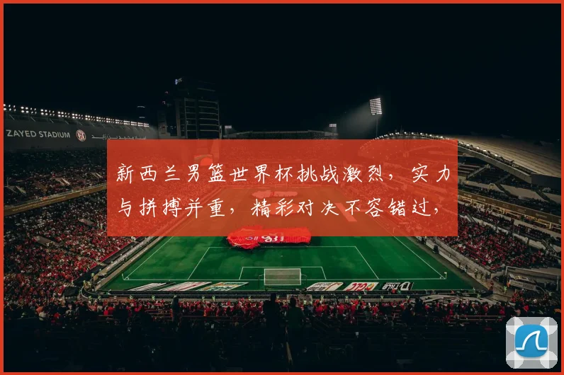 新西兰男篮世界杯挑战激烈，实力与拼搏并重，精彩对决不容错过，你准备好了吗