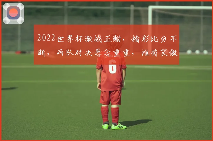 2022世界杯激战正酣，精彩比分不断，两队对决悬念重重，谁将笑傲群雄