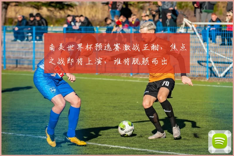 南美世界杯预选赛激战正酣，焦点之战即将上演，谁将脱颖而出