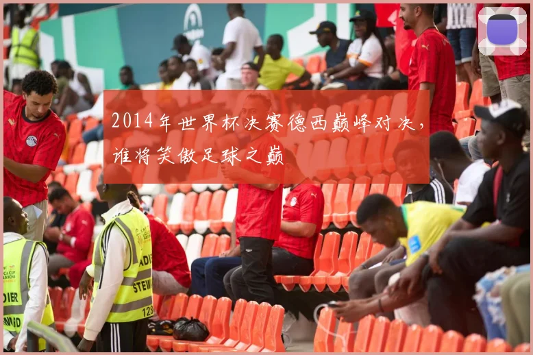2014年世界杯决赛德西巅峰对决，谁将笑傲足球之巅