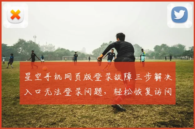 星空手机网页版登录故障三步解决入口无法登录问题，轻松恢复访问