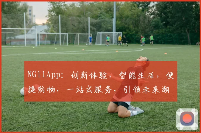 NG11App：创新体验，智能生活，便捷购物，一站式服务，引领未来潮流，三大亮点不容错过