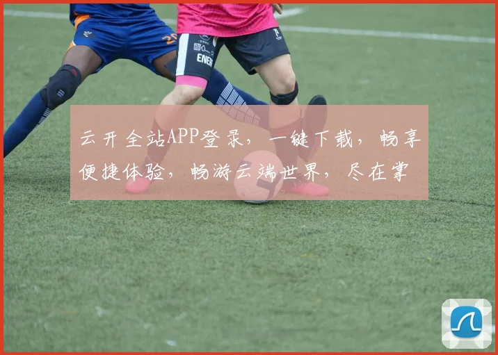 云开全站APP登录，一键下载，畅享便捷体验，畅游云端世界，尽在掌握，不容错过