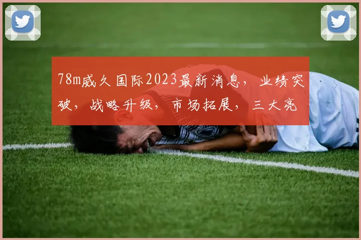 78m威久国际2023最新消息，业绩突破，战略升级，市场拓展，三大亮点瞩目
